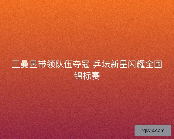 王曼昱带领队伍夺冠 乒坛新星闪耀全国锦标赛