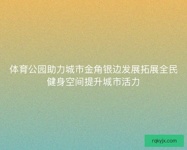 体育公园助力城市金角银边发展拓展全民健身空间提升城市活力 体育公园助力城市金角银边发展拓展全民健身空间提升城市活力
