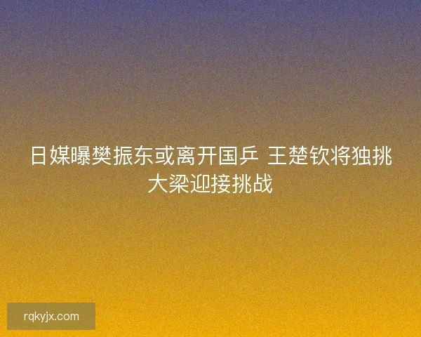 日媒曝樊振东或离开国乒 王楚钦将独挑大梁迎接挑战