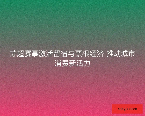 苏超赛事激活留宿与票根经济 推动城市消费新活力