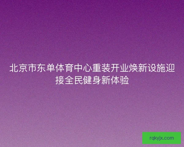 北京市东单体育中心重装开业焕新设施迎接全民健身新体验