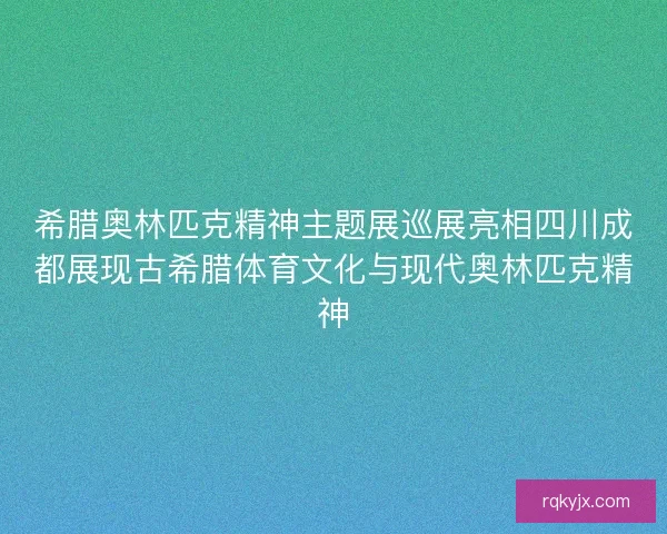 希腊奥林匹克精神主题展巡展亮相四川成都展现古希腊体育文化与现代奥林匹克精神
