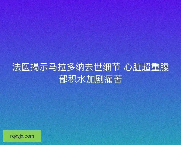 法医揭示马拉多纳去世细节 心脏超重腹部积水加剧痛苦