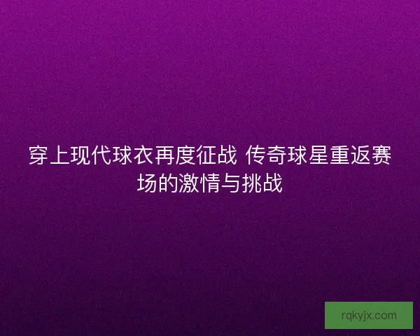 穿上现代球衣再度征战 传奇球星重返赛场的激情与挑战