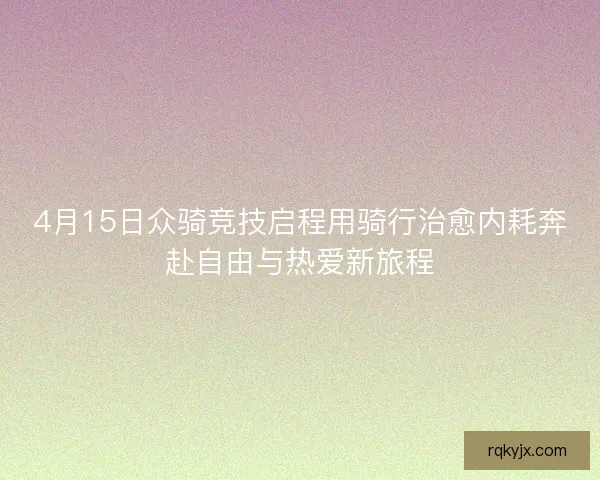 4月15日众骑竞技启程用骑行治愈内耗奔赴自由与热爱新旅程