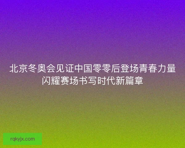 北京冬奥会见证中国零零后登场青春力量闪耀赛场书写时代新篇章