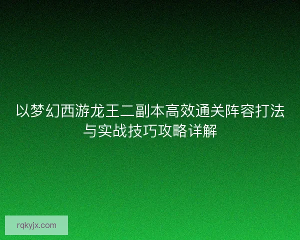 以梦幻西游龙王二副本高效通关阵容打法与实战技巧攻略详解
