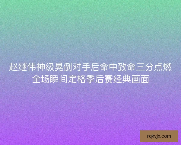 赵继伟神级晃倒对手后命中致命三分点燃全场瞬间定格季后赛经典画面