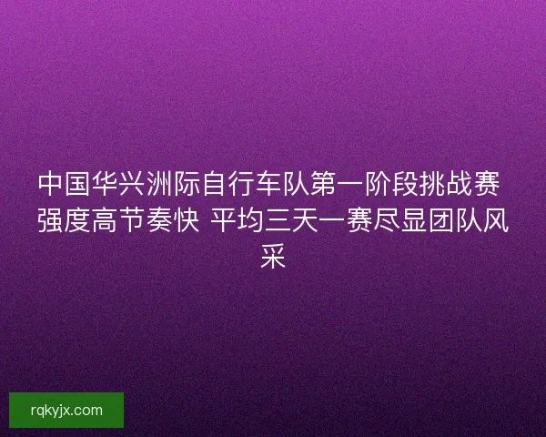 中国华兴洲际自行车队第一阶段挑战赛 强度高节奏快 平均三天一赛尽显团队风采