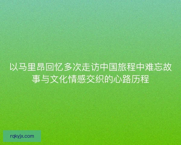 以马里昂回忆多次走访中国旅程中难忘故事与文化情感交织的心路历程