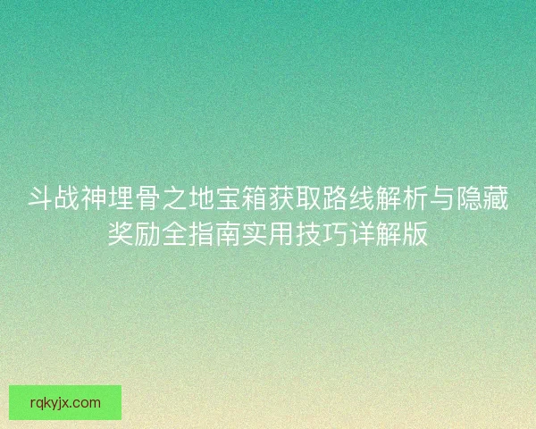 斗战神埋骨之地宝箱获取路线解析与隐藏奖励全指南实用技巧详解版