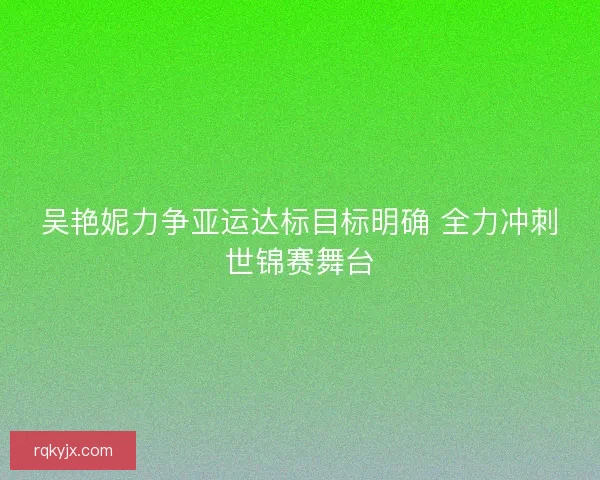 吴艳妮力争亚运达标目标明确 全力冲刺世锦赛舞台