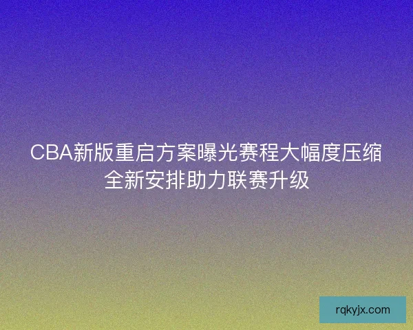 CBA新版重启方案曝光赛程大幅度压缩全新安排助力联赛升级