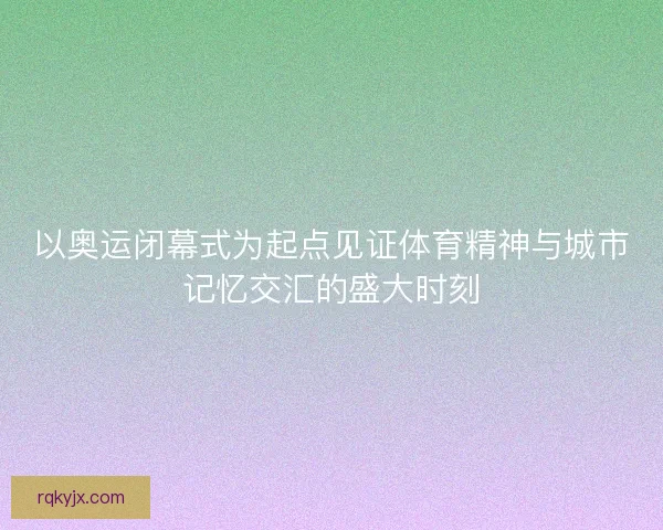 以奥运闭幕式为起点见证体育精神与城市记忆交汇的盛大时刻 以奥运闭幕式为起点见证体育精神与城市记忆交汇的盛大时刻