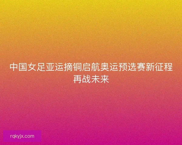中国女足亚运摘铜启航奥运预选赛新征程再战未来