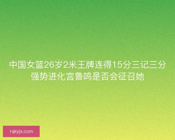中国女篮26岁2米王牌连得15分三记三分强势进化宫鲁鸣是否会征召她