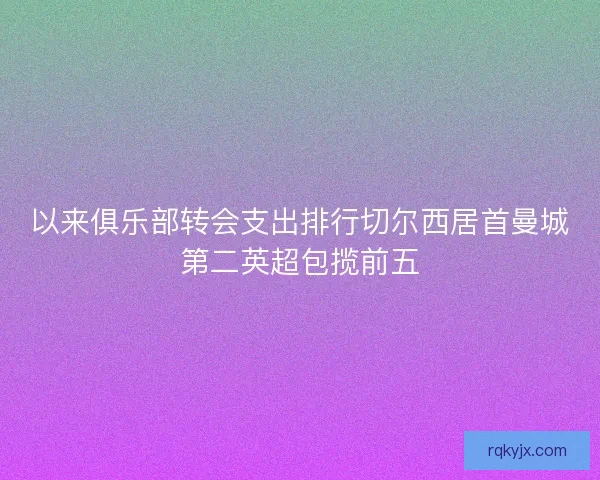 以来俱乐部转会支出排行切尔西居首曼城第二英超包揽前五